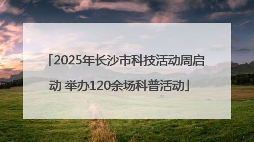 2025年长沙市科技活动周启动 举办120余场科普活动