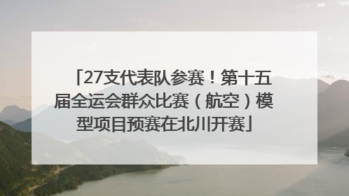 27支代表队参赛！第十五届全运会群众比赛（航空）模型项目预赛在北川开赛