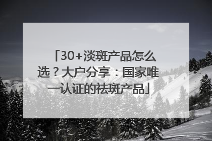 30+淡斑产品怎么选？大户分享：国家唯一认证的祛斑产品