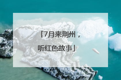 7月来荆州，听红色故事