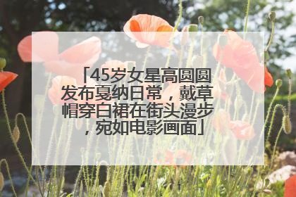45岁女星高圆圆发布戛纳日常，戴草帽穿白裙在街头漫步，宛如电影画面