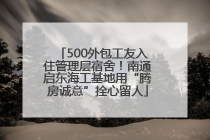 500外包工友入住管理层宿舍！南通启东海工基地用“腾房诚意”拴心留人
